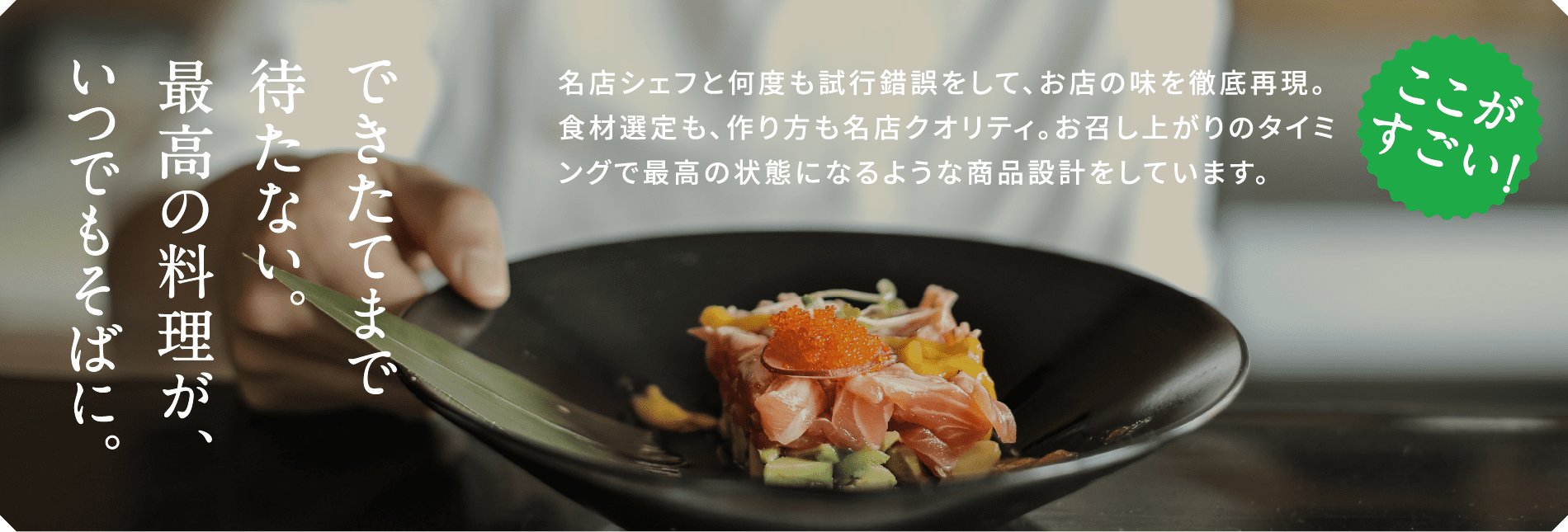 ミタセルのここがすごい！名店のシェフと何度も試行錯誤をして、お店の味を徹底再現。食材選定も、作り方も名店クオリティ。お召し上がりのタイミングで最高の状態になるような商品設計をしています。