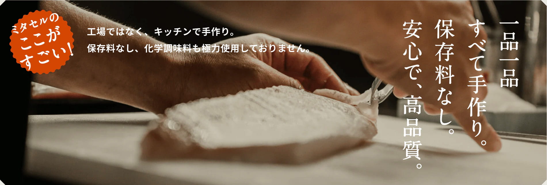 ミタセルのここがすごい！工場ではなく、キッチンで手作り。保存料なし、化学調味料も極力使用しておりません。一品一品すべて手作り。保存料なし。安心で、高品質。