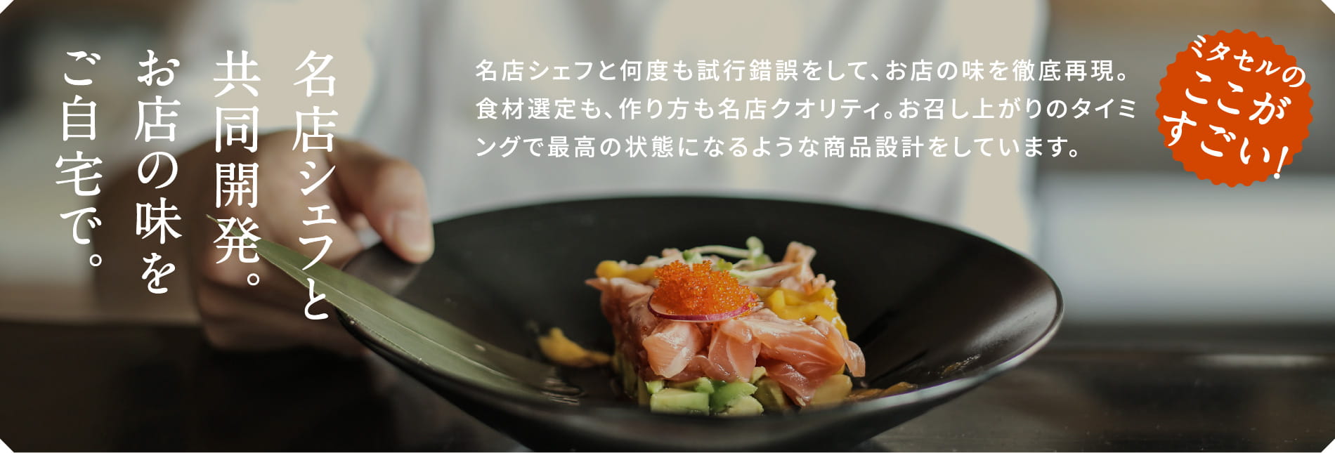 ミタセルのここがすごい！名店のシェフと何度も試行錯誤をして、お店の味を徹底再現。食材選定も、作り方も名店クオリティ。お召し上がりのタイミングで最高の状態になるような商品設計をしています。